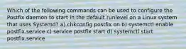 Which of the following commands can be used to configure the Postfix daemon to start in the default runlevel on a Linux system that uses Systemd? a) chkconfig postfix on b) systemctl enable postfix.service c) service postfix start d) systemctl start postfix.service