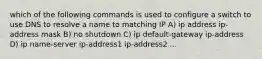 which of the following commands is used to configure a switch to use DNS to resolve a name to matching IP A) ip address ip-address mask B) no shutdown C) ip default-gateway ip-address D) ip name-server ip-address1 ip-address2 ...