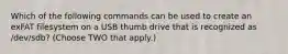 Which of the following commands can be used to create an exFAT filesystem on a USB thumb drive that is recognized as /dev/sdb? (Choose TWO that apply.)