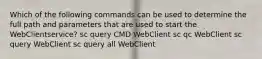 Which of the following commands can be used to determine the full path and parameters that are used to start the WebClientservice? sc query CMD WebClient sc qc WebClient sc query WebClient sc query all WebClient