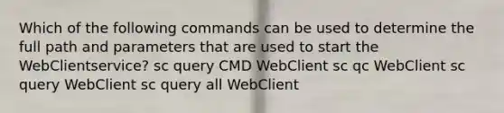 Which of the following commands can be used to determine the full path and parameters that are used to start the WebClientservice? sc query CMD WebClient sc qc WebClient sc query WebClient sc query all WebClient