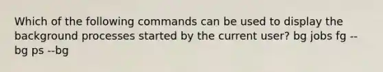 Which of the following commands can be used to display the background processes started by the current user? bg jobs fg --bg ps --bg