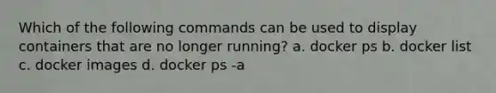 Which of the following commands can be used to display containers that are no longer running? a. docker ps b. docker list c. docker images d. docker ps -a