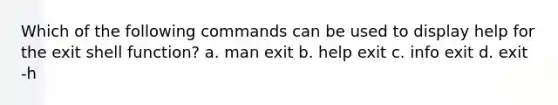 Which of the following commands can be used to display help for the exit shell function? a. man exit b. help exit c. info exit d. exit -h