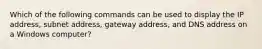 Which of the following commands can be used to display the IP address, subnet address, gateway address, and DNS address on a Windows computer?