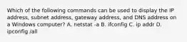 Which of the following commands can be used to display the IP address, subnet address, gateway address, and DNS address on a Windows computer? A. netstat -a B. ifconfig C. ip addr D. ipconfig /all