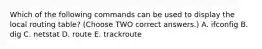 Which of the following commands can be used to display the local routing table? (Choose TWO correct answers.) A. ifconfig B. dig C. netstat D. route E. trackroute