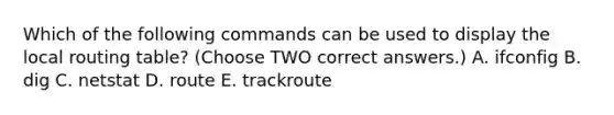 Which of the following commands can be used to display the local routing table? (Choose TWO correct answers.) A. ifconfig B. dig C. netstat D. route E. trackroute