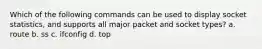 Which of the following commands can be used to display socket statistics, and supports all major packet and socket types? a. route b. ss c. ifconfig d. top