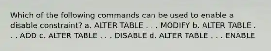 Which of the following commands can be used to enable a disable constraint? a. ALTER TABLE . . . MODIFY b. ALTER TABLE . . . ADD c. ALTER TABLE . . . DISABLE d. ALTER TABLE . . . ENABLE