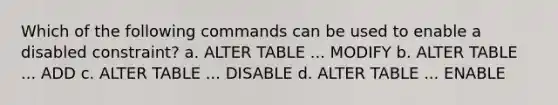 Which of the following commands can be used to enable a disabled constraint? a. ALTER TABLE ... MODIFY b. ALTER TABLE ... ADD c. ALTER TABLE ... DISABLE d. ALTER TABLE ... ENABLE