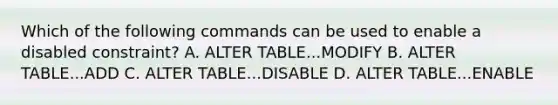 Which of the following commands can be used to enable a disabled constraint? A. ALTER TABLE...MODIFY B. ALTER TABLE...ADD C. ALTER TABLE...DISABLE D. ALTER TABLE...ENABLE