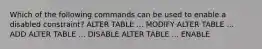 Which of the following commands can be used to enable a disabled constraint? ALTER TABLE ... MODIFY ALTER TABLE ... ADD ALTER TABLE ... DISABLE ALTER TABLE ... ENABLE