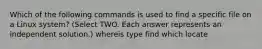 Which of the following commands is used to find a specific file on a Linux system? (Select TWO. Each answer represents an independent solution.) whereis type find which locate