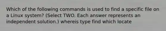 Which of the following commands is used to find a specific file on a Linux system? (Select TWO. Each answer represents an independent solution.) whereis type find which locate