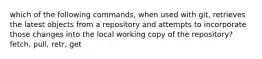 which of the following commands, when used with git, retrieves the latest objects from a repository and attempts to incorporate those changes into the local working copy of the repository? fetch, pull, retr, get