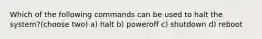 Which of the following commands can be used to halt the system?(choose two) a) halt b) poweroff c) shutdown d) reboot