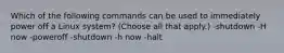 Which of the following commands can be used to immediately power off a Linux system? (Choose all that apply.) -shutdown -H now -poweroff -shutdown -h now -halt