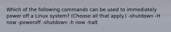 Which of the following commands can be used to immediately power off a Linux system? (Choose all that apply.) -shutdown -H now -poweroff -shutdown -h now -halt