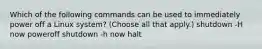 Which of the following commands can be used to immediately power off a Linux system? (Choose all that apply.) shutdown -H now poweroff shutdown -h now halt