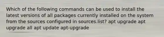 Which of the following commands can be used to install the latest versions of all packages currently installed on the system from the sources configured in sources.list? apt upgrade apt upgrade all apt update apt-upgrade