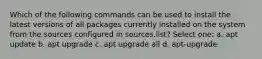 Which of the following commands can be used to install the latest versions of all packages currently installed on the system from the sources configured in sources.list? Select one: a. apt update b. apt upgrade c. apt upgrade all d. apt-upgrade