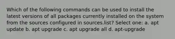 Which of the following commands can be used to install the latest versions of all packages currently installed on the system from the sources configured in sources.list? Select one: a. apt update b. apt upgrade c. apt upgrade all d. apt-upgrade