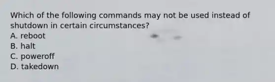 Which of the following commands may not be used instead of shutdown in certain circumstances? A. reboot B. halt C. poweroff D. takedown