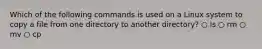 Which of the following commands is used on a Linux system to copy a file from one directory to another directory? ○ ls ○ rm ○ mv ○ cp