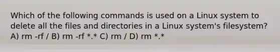 Which of the following commands is used on a Linux system to delete all the files and directories in a Linux system's filesystem? A) rm -rf / B) rm -rf *.* C) rm / D) rm *.*