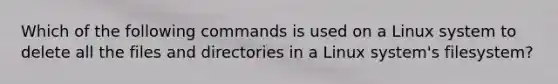 Which of the following commands is used on a Linux system to delete all the files and directories in a Linux system's filesystem?