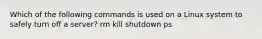 Which of the following commands is used on a Linux system to safely turn off a server? rm kill shutdown ps