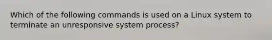 Which of the following commands is used on a Linux system to terminate an unresponsive system process?