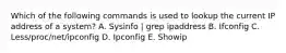 Which of the following commands is used to lookup the current IP address of a system? A. Sysinfo | grep ipaddress B. Ifconfig C. Less/proc/net/ipconfig D. Ipconfig E. Showip