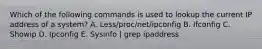 Which of the following commands is used to lookup the current IP address of a system? A. Less/proc/net/ipconfig B. Ifconfig C. Showip D. Ipconfig E. Sysinfo | grep ipaddress