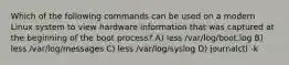 Which of the following commands can be used on a modern Linux system to view hardware information that was captured at the beginning of the boot process? A) less /var/log/boot.log B) less /var/log/messages C) less /var/log/syslog D) journalctl -k