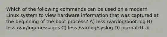 Which of the following commands can be used on a modern Linux system to view hardware information that was captured at the beginning of the boot process? A) less /var/log/boot.log B) less /var/log/messages C) less /var/log/syslog D) journalctl -k