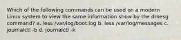 Which of the following commands can be used on a modern Linux system to view the same information show by the dmesg command? a. less /var/log/boot.log b. less /var/log/messages c. journalctl -b d. journalctl -k