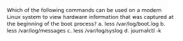 Which of the following commands can be used on a modern Linux system to view hardware information that was captured at the beginning of the boot process? a. less /var/log/boot.log b. less /var/log/messages c. less /var/log/syslog d. journalctl -k