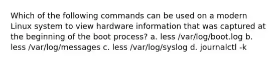 Which of the following commands can be used on a modern Linux system to view hardware information that was captured at the beginning of the boot process? a. less /var/log/boot.log b. less /var/log/messages c. less /var/log/syslog d. journalctl -k