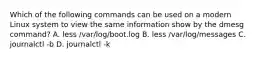 Which of the following commands can be used on a modern Linux system to view the same information show by the dmesg command? A. less /var/log/boot.log B. less /var/log/messages C. journalctl -b D. journalctl -k