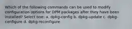 Which of the following commands can be used to modify configuration options for DPM packages after they have been installed? Select one: a. dpkg-config b. dpkg-update c. dpkg-configure d. dpkg-reconfigure