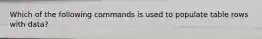 Which of the following commands is used to populate table rows with data?