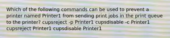 Which of the following commands can be used to prevent a printer named Printer1 from sending print jobs in the print queue to the printer? cupsreject -p Printer1 cupsdisable -c Printer1 cupsreject Printer1 cupsdisable Printer1