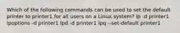 Which of the following commands can be used to set the default printer to printer1 for all users on a Linux system? lp -d printer1 lpoptions -d printer1 lpd -d printer1 lpq --set-default printer1