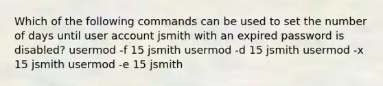 Which of the following commands can be used to set the number of days until user account jsmith with an expired password is disabled? usermod -f 15 jsmith usermod -d 15 jsmith usermod -x 15 jsmith usermod -e 15 jsmith