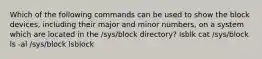 Which of the following commands can be used to show the block devices, including their major and minor numbers, on a system which are located in the /sys/block directory? lsblk cat /sys/block ls -al /sys/block lsblock