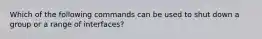 Which of the following commands can be used to shut down a group or a range of interfaces?