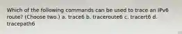 Which of the following commands can be used to trace an IPv6 route? (Choose two.) a. trace6 b. traceroute6 c. tracert6 d. tracepath6