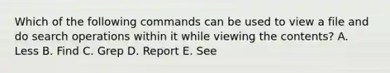 Which of the following commands can be used to view a file and do search operations within it while viewing the contents? A. Less B. Find C. Grep D. Report E. See